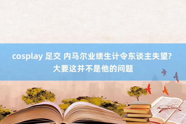 cosplay 足交 内马尔业绩生计令东谈主失望? 大要这并不是他的问题