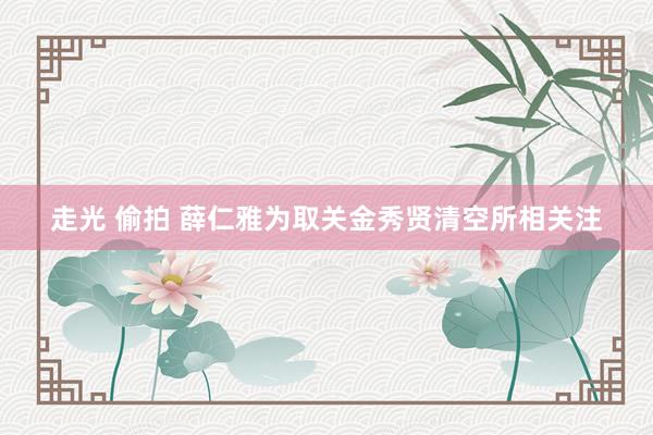 走光 偷拍 薛仁雅为取关金秀贤清空所相关注