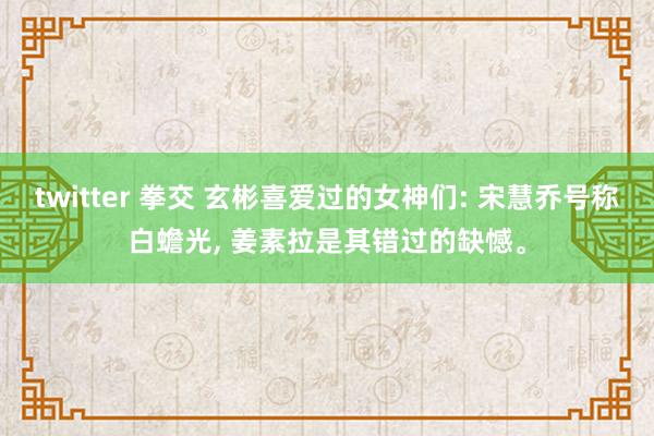 twitter 拳交 玄彬喜爱过的女神们: 宋慧乔号称白蟾光， 姜素拉是其错过的缺憾。