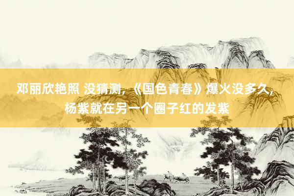 邓丽欣艳照 没猜测， 《国色青春》爆火没多久， 杨紫就在另一个圈子红的发紫