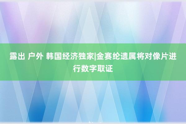 露出 户外 韩国经济独家|金赛纶遗属将对像片进行数字取证