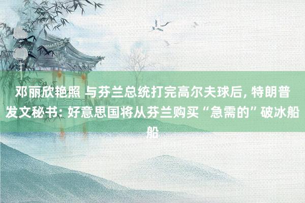 邓丽欣艳照 与芬兰总统打完高尔夫球后， 特朗普发文秘书: 好意思国将从芬兰购买“急需的”破冰船