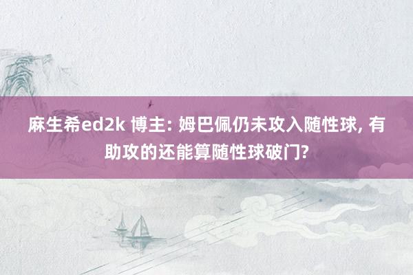 麻生希ed2k 博主: 姆巴佩仍未攻入随性球， 有助攻的还能算随性球破门?