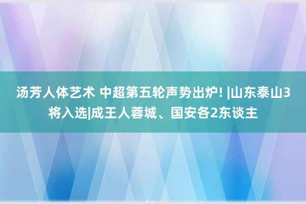 汤芳人体艺术 中超第五轮声势出炉! |山东泰山3将入选|成王人蓉城、国安各2东谈主