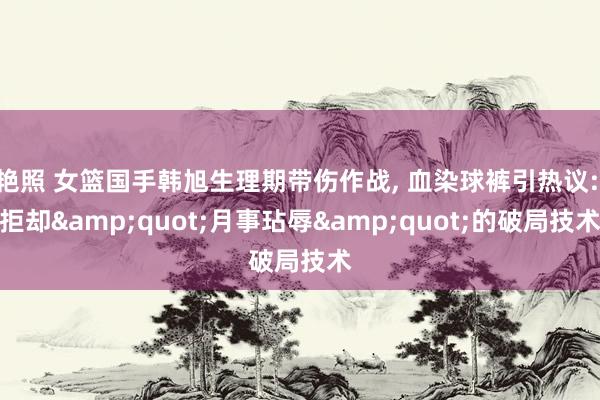 艳照 女篮国手韩旭生理期带伤作战， 血染球裤引热议: 拒却&quot;月事玷辱&quot;的破局技术