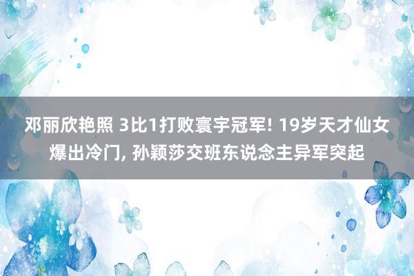 邓丽欣艳照 3比1打败寰宇冠军! 19岁天才仙女爆出冷门， 孙颖莎交班东说念主异军突起