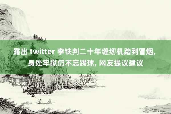 露出 twitter 李铁判二十年缝纫机踏到冒烟， 身处牢狱仍不忘踢球， 网友提议建议