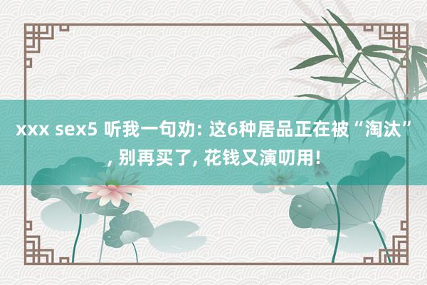 xxx sex5 听我一句劝: 这6种居品正在被“淘汰”， 别再买了， 花钱又演叨用!