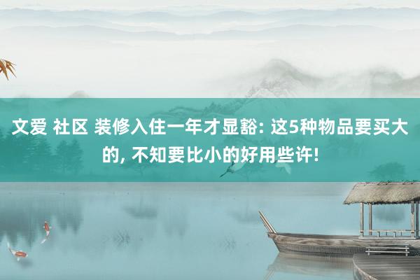 文爱 社区 装修入住一年才显豁: 这5种物品要买大的， 不知要比小的好用些许!