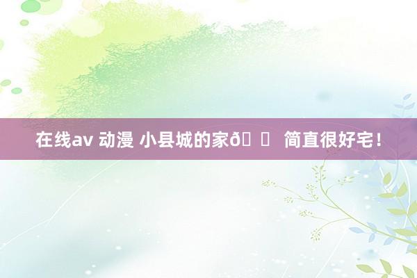 在线av 动漫 小县城的家🏠简直很好宅！