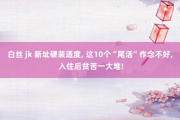 白丝 jk 新址硬装适度， 这10个“尾活”作念不好， 入住后贫苦一大堆!
