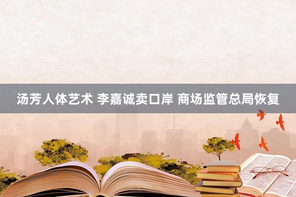 汤芳人体艺术 李嘉诚卖口岸 商场监管总局恢复