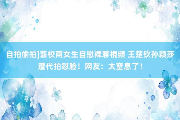 自拍偷拍]藝校兩女生自慰裸聊視頻 王楚钦孙颖莎遭代拍怼脸！网友：太窒息了！
