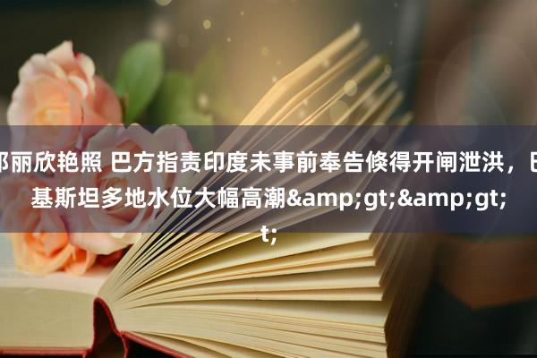 邓丽欣艳照 巴方指责印度未事前奉告倏得开闸泄洪，巴基斯坦多地水位大幅高潮&gt;&gt;