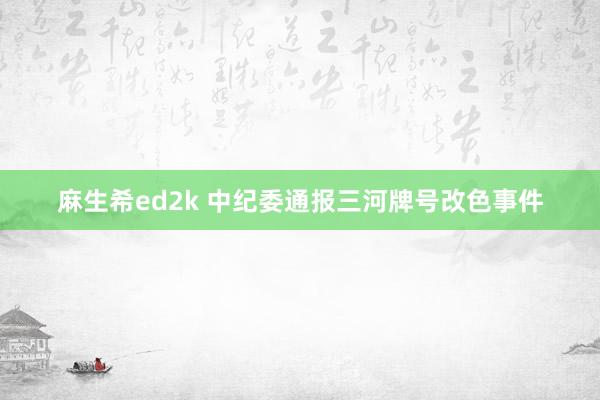 麻生希ed2k 中纪委通报三河牌号改色事件