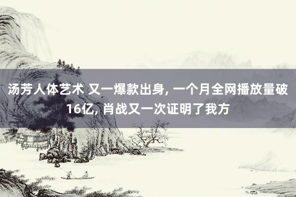 汤芳人体艺术 又一爆款出身， 一个月全网播放量破16亿， 肖战又一次证明了我方