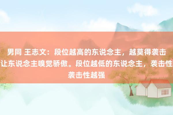 男同 王志文：段位越高的东说念主，越莫得袭击性，让东说念主嗅觉骄傲。段位越低的东说念主，袭击性越强