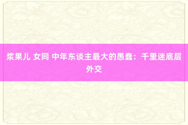 浆果儿 女同 中年东谈主最大的愚蠢：千里迷底层外交