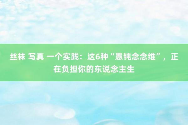 丝袜 写真 一个实践：这6种“愚钝念念维”，正在负担你的东说念主生