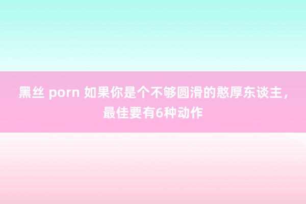 黑丝 porn 如果你是个不够圆滑的憨厚东谈主，最佳要有6种动作