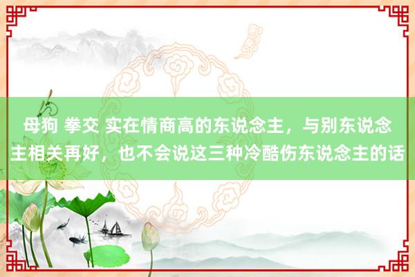 母狗 拳交 实在情商高的东说念主，与别东说念主相关再好，也不会说这三种冷酷伤东说念主的话