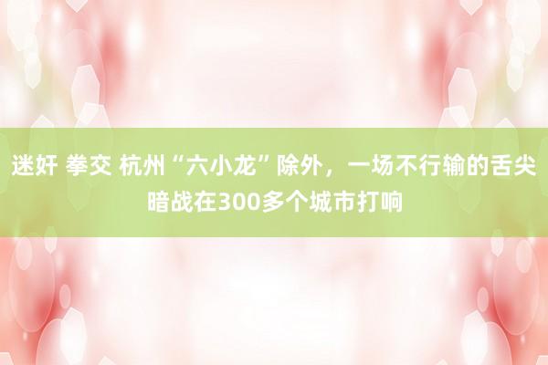 迷奸 拳交 杭州“六小龙”除外，一场不行输的舌尖暗战在300多个城市打响