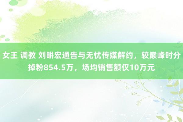 女王 调教 刘畊宏通告与无忧传媒解约，较巅峰时分掉粉854.5万，场均销售额仅10万元