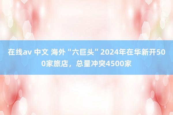 在线av 中文 海外“六巨头”2024年在华新开500家旅店，总量冲突4500家