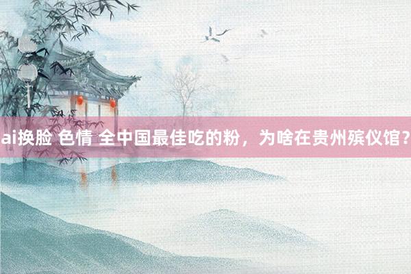 ai换脸 色情 全中国最佳吃的粉，为啥在贵州殡仪馆？
