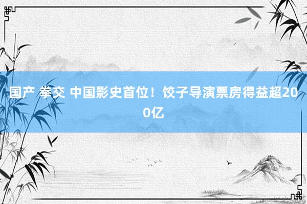 国产 拳交 中国影史首位！饺子导演票房得益超200亿