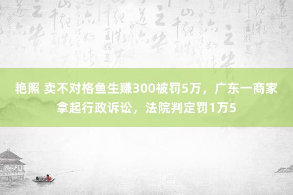 艳照 卖不对格鱼生赚300被罚5万，广东一商家拿起行政诉讼，法院判定罚1万5