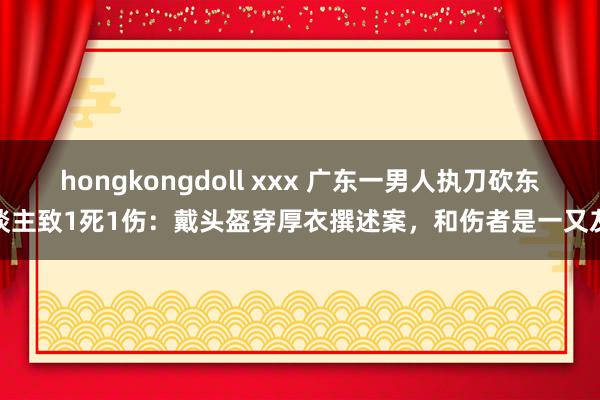 hongkongdoll xxx 广东一男人执刀砍东谈主致1死1伤：戴头盔穿厚衣撰述案，和伤者是一又友
