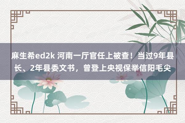 麻生希ed2k 河南一厅官任上被查！当过9年县长、2年县委文书，曾登上央视保举信阳毛尖